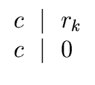 $\displaystyle \begin{array}{l} c \ \mid \ r_{k} \\  c \ \mid \ 0 \end{array}$